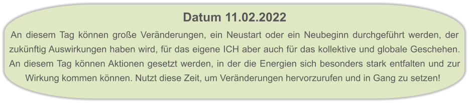 Datum 11.02.2022  An diesem Tag können große Veränderungen, ein Neustart oder ein Neubeginn durchgeführt werden, der zukünftig Auswirkungen haben wird, für das eigene ICH aber auch für das kollektive und globale Geschehen. An diesem Tag können Aktionen gesetzt werden, in der die Energien sich besonders stark entfalten und zur Wirkung kommen können. Nutzt diese Zeit, um Veränderungen hervorzurufen und in Gang zu setzen!